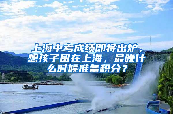 上海中考成绩即将出炉，想孩子留在上海，最晚什么时候准备积分？