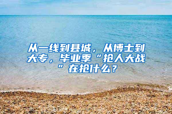 从一线到县城，从博士到大专，毕业季“抢人大战”在抢什么？