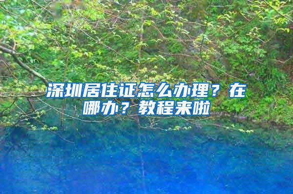 深圳居住证怎么办理？在哪办？教程来啦