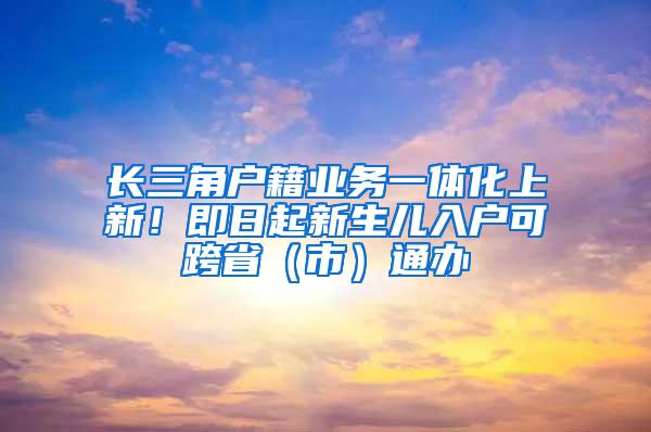 长三角户籍业务一体化上新！即日起新生儿入户可跨省（市）通办