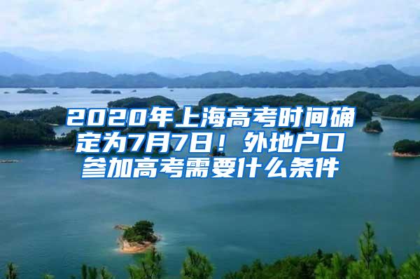 2020年上海高考时间确定为7月7日！外地户口参加高考需要什么条件