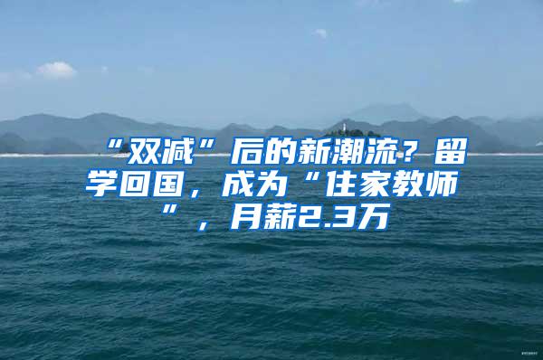 “双减”后的新潮流？留学回国，成为“住家教师”，月薪2.3万