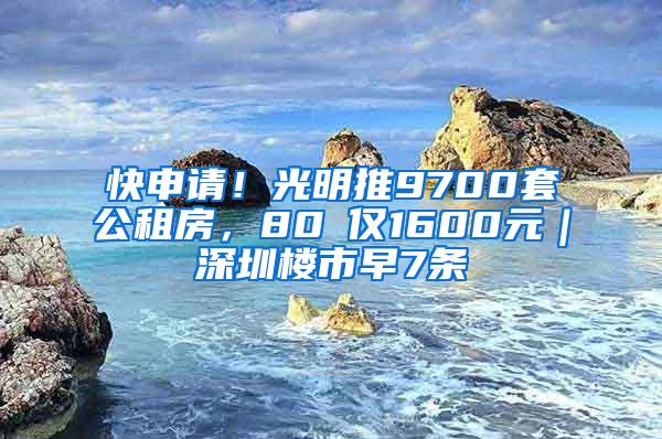 快申请！光明推9700套公租房，80㎡仅1600元｜深圳楼市早7条