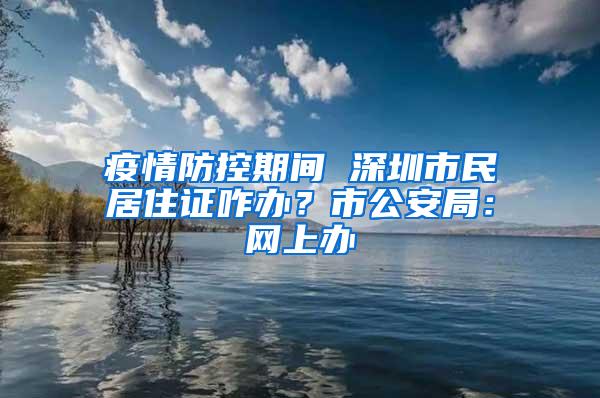 疫情防控期间 深圳市民居住证咋办？市公安局：网上办