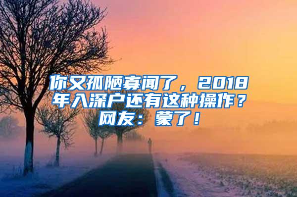 你又孤陋寡闻了，2018年入深户还有这种操作？网友：蒙了！