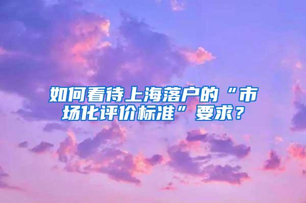 如何看待上海落户的“市场化评价标准”要求？