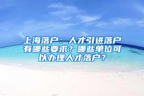 上海落户：人才引进落户有哪些要求？哪些单位可以办理人才落户？