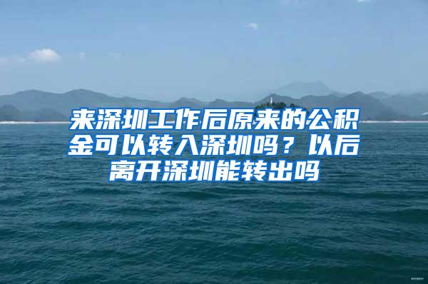 来深圳工作后原来的公积金可以转入深圳吗？以后离开深圳能转出吗