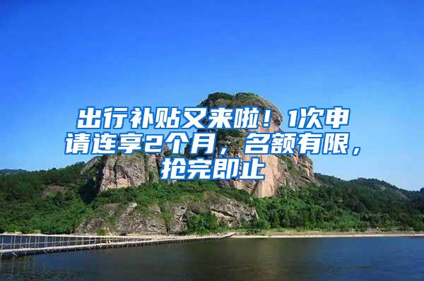 出行补贴又来啦！1次申请连享2个月，名额有限，抢完即止