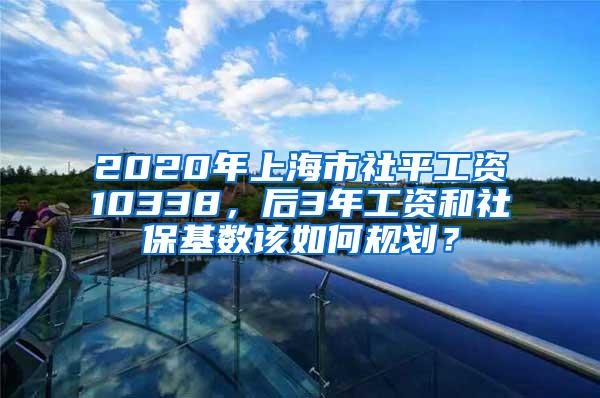 2020年上海市社平工资10338，后3年工资和社保基数该如何规划？