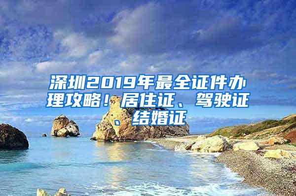 深圳2019年最全证件办理攻略！居住证、驾驶证、结婚证