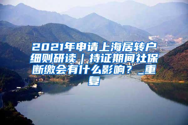 2021年申请上海居转户细则研读｜持证期间社保断缴会有什么影响？_重复