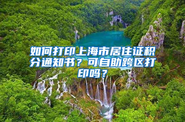 如何打印上海市居住证积分通知书？可自助跨区打印吗？