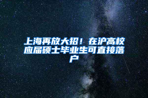 上海再放大招！在沪高校应届硕士毕业生可直接落户