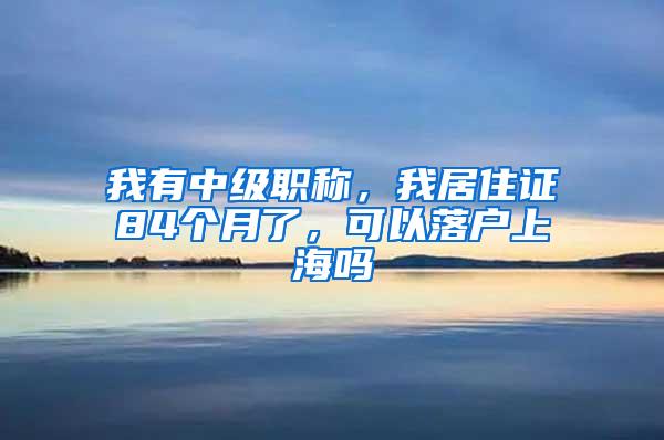 我有中级职称，我居住证84个月了，可以落户上海吗