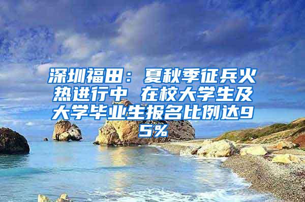 深圳福田：夏秋季征兵火热进行中 在校大学生及大学毕业生报名比例达95%