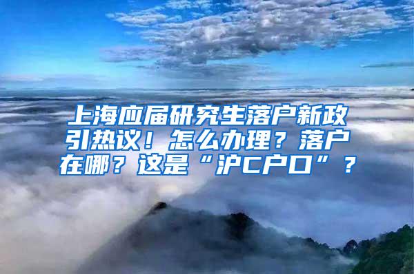 上海应届研究生落户新政引热议！怎么办理？落户在哪？这是“沪C户口”？