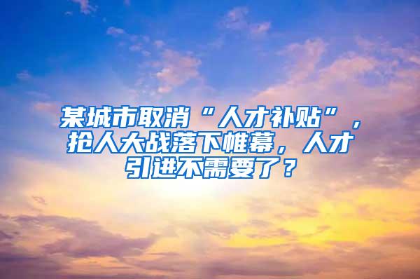某城市取消“人才补贴”，抢人大战落下帷幕，人才引进不需要了？
