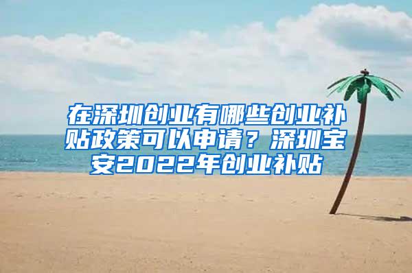 在深圳创业有哪些创业补贴政策可以申请？深圳宝安2022年创业补贴