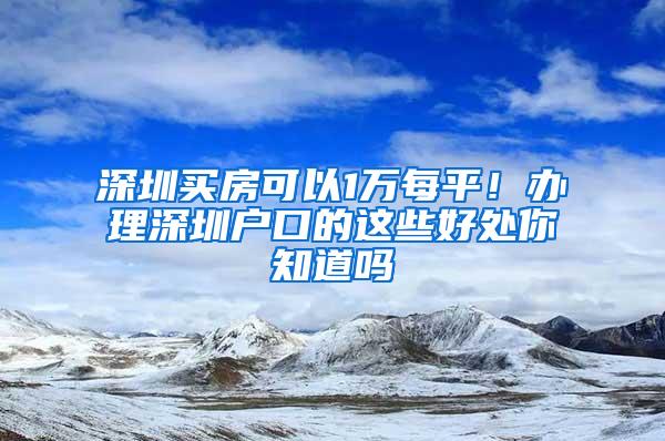 深圳买房可以1万每平！办理深圳户口的这些好处你知道吗