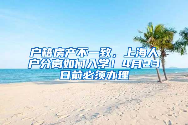 户籍房产不一致，上海人户分离如何入学！4月23日前必须办理