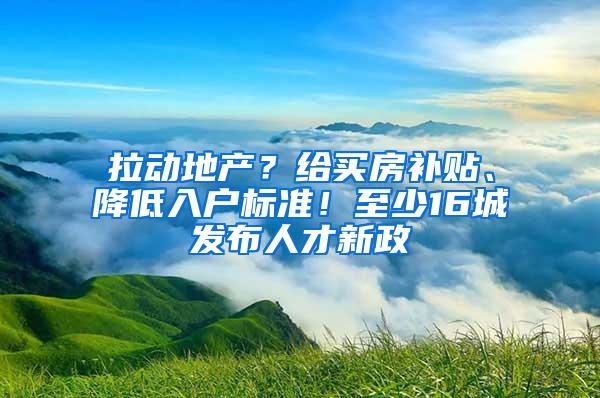 拉动地产？给买房补贴、降低入户标准！至少16城发布人才新政