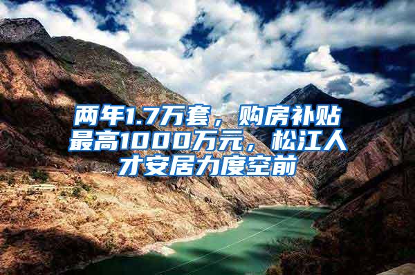 两年1.7万套，购房补贴最高1000万元，松江人才安居力度空前