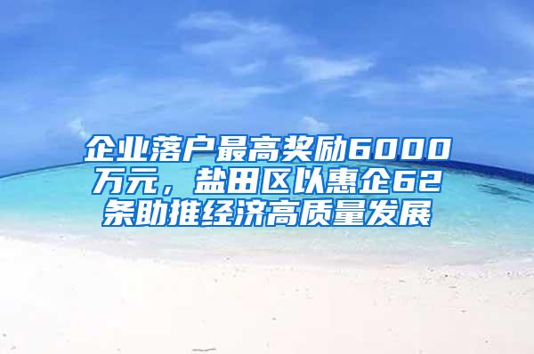 企业落户最高奖励6000万元，盐田区以惠企62条助推经济高质量发展