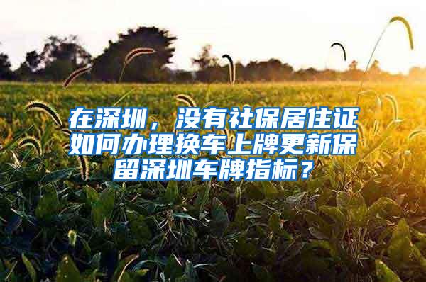 在深圳，没有社保居住证如何办理换车上牌更新保留深圳车牌指标？