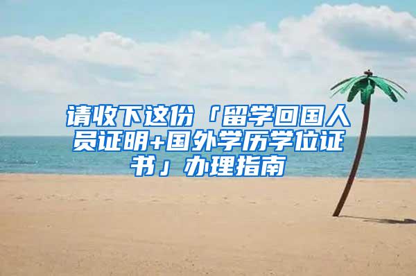 请收下这份「留学回国人员证明+国外学历学位证书」办理指南