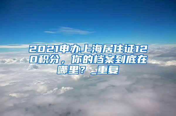 2021申办上海居住证120积分，你的档案到底在哪里？_重复