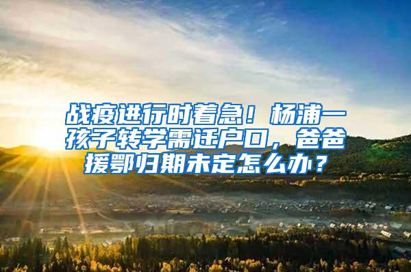 战疫进行时着急！杨浦一孩子转学需迁户口，爸爸援鄂归期未定怎么办？