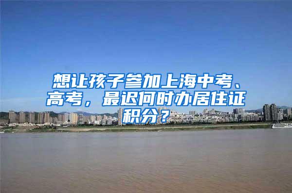 想让孩子参加上海中考、高考，最迟何时办居住证积分？