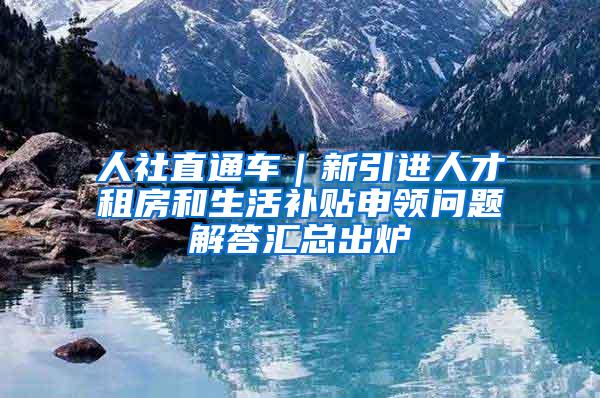 人社直通车｜新引进人才租房和生活补贴申领问题解答汇总出炉