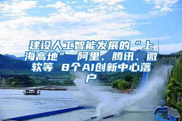 建设人工智能发展的“上海高地” 阿里、腾讯、微软等 8个AI创新中心落户