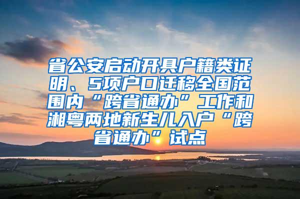 省公安启动开具户籍类证明、5项户口迁移全国范围内“跨省通办”工作和湘粤两地新生儿入户“跨省通办”试点