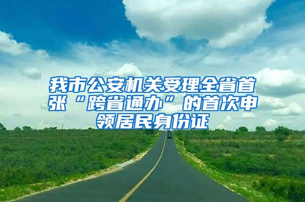 我市公安机关受理全省首张“跨省通办”的首次申领居民身份证