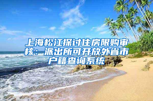 上海松江探讨住房限购审核：派出所可开放外省市户籍查询系统