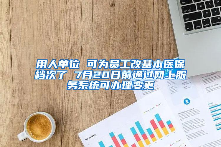 用人单位 可为员工改基本医保档次了 7月20日前通过网上服务系统可办理变更