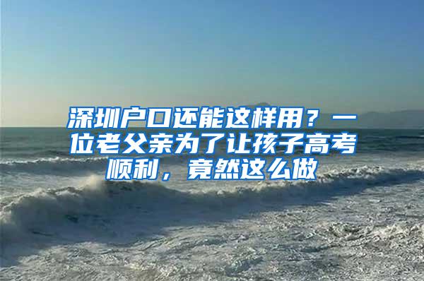 深圳户口还能这样用？一位老父亲为了让孩子高考顺利，竟然这么做