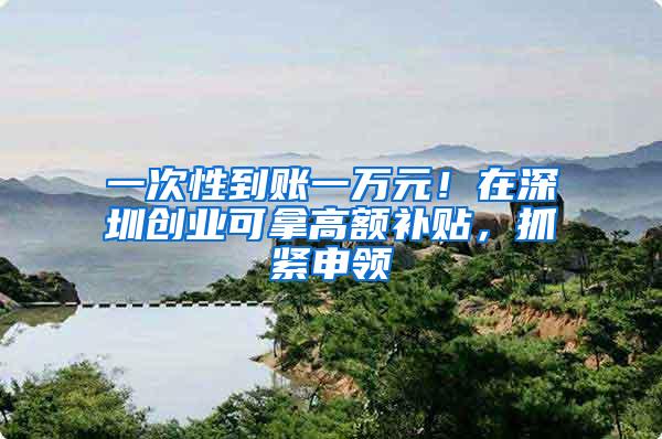 一次性到账一万元！在深圳创业可拿高额补贴，抓紧申领