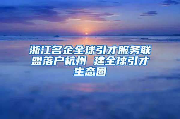 浙江名企全球引才服务联盟落户杭州 建全球引才生态圈