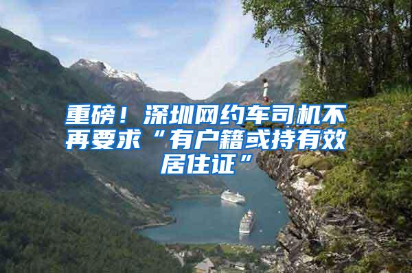 重磅！深圳网约车司机不再要求“有户籍或持有效居住证”