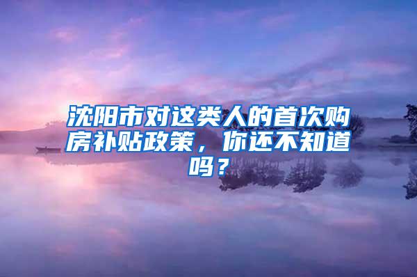 沈阳市对这类人的首次购房补贴政策，你还不知道吗？