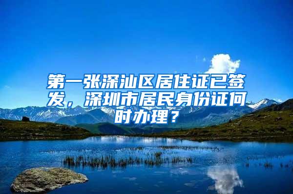 第一张深汕区居住证已签发，深圳市居民身份证何时办理？