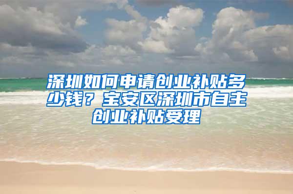 深圳如何申请创业补贴多少钱？宝安区深圳市自主创业补贴受理