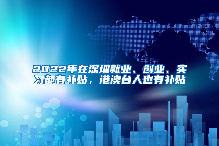 2022年在深圳就业、创业、实习都有补贴，港澳台人也有补贴