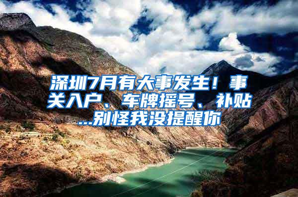 深圳7月有大事发生！事关入户、车牌摇号、补贴...别怪我没提醒你