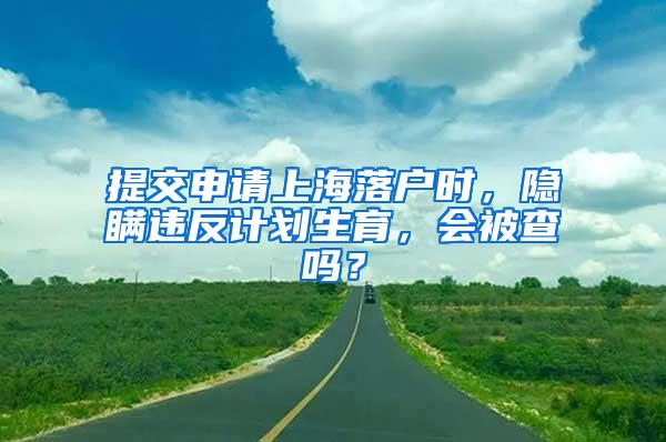 提交申请上海落户时，隐瞒违反计划生育，会被查吗？