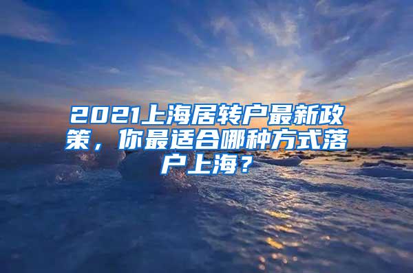 2021上海居转户最新政策，你最适合哪种方式落户上海？